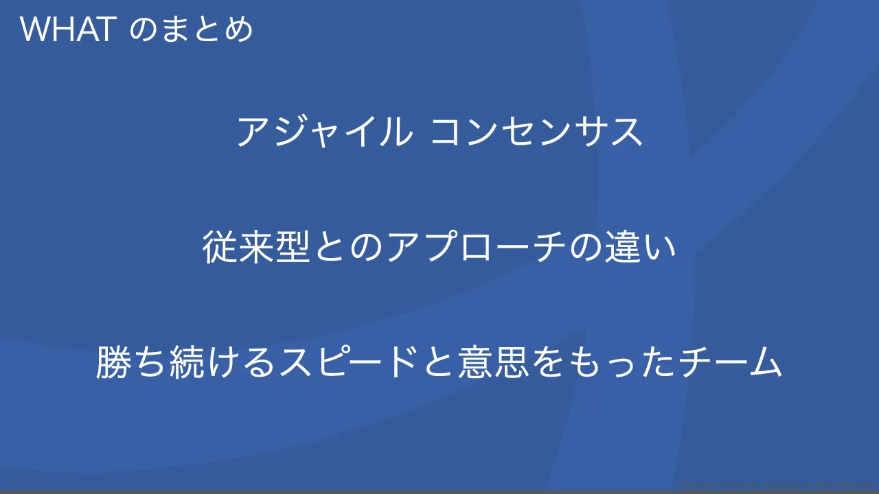 40 ページ：Copyright © Tomoharu Nagasawa All Rights Reserved. WHAT のまとめ アジャイル コンセンサス 従来型とのアプローチの違い 勝ち続けるスピードと意思をもったチーム