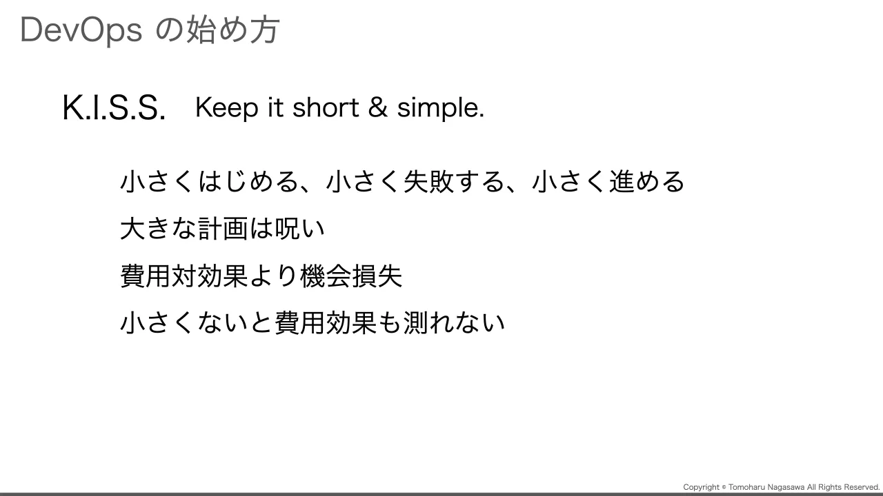 45 ページ：Copyright © Tomoharu Nagasawa All Rights Reserved. DevOps の始め方 K.I.S.S. Keep it short & simple. 小さくはじめる、小さく失敗する、小さく進める 大きな計画は呪い 費用対効果より機会損失 小さくないと費...