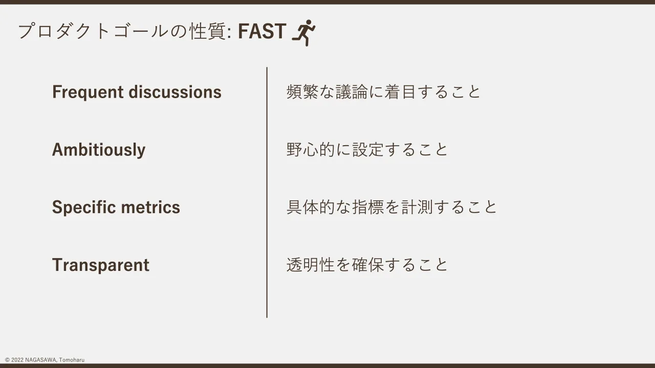 p.22：© 2022 NAGASAWA, Tomoharu プロダクトゴールの性質: FAST Frequent discussions Ambitiously Specific metrics Transparent 頻繁な議論に着目すること 野心的に設定すること 具体的な指標を計測すること 透明性を確...